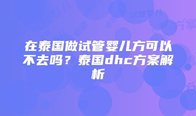 在泰国做试管婴儿方可以不去吗？泰国dhc方案解析