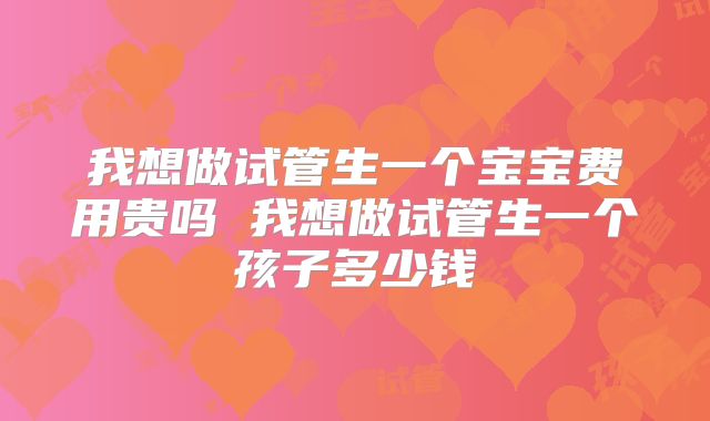 我想做试管生一个宝宝费用贵吗 我想做试管生一个孩子多少钱