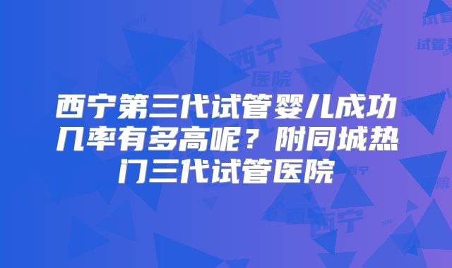西宁第三代试管婴儿成功几率有多高呢？附同城热门三代试管医院