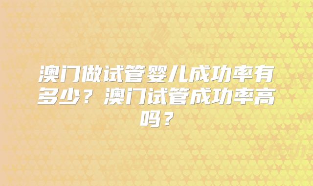 澳门做试管婴儿成功率有多少?澳门试管成功率高吗?