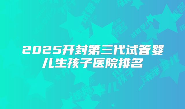 2025开封第三代试管婴儿生孩子医院排名