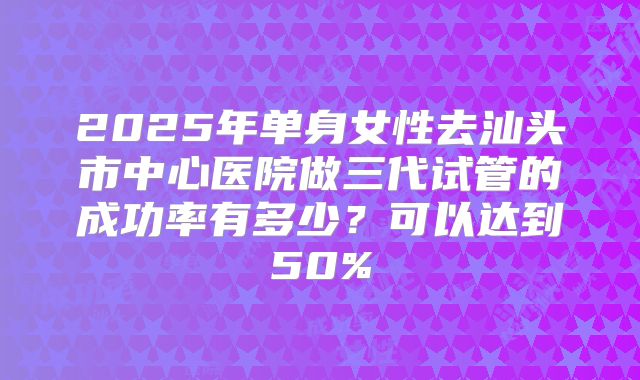 2025年单身女性去汕头市中心医院做三代试管的成功率有多少?可以达到50%