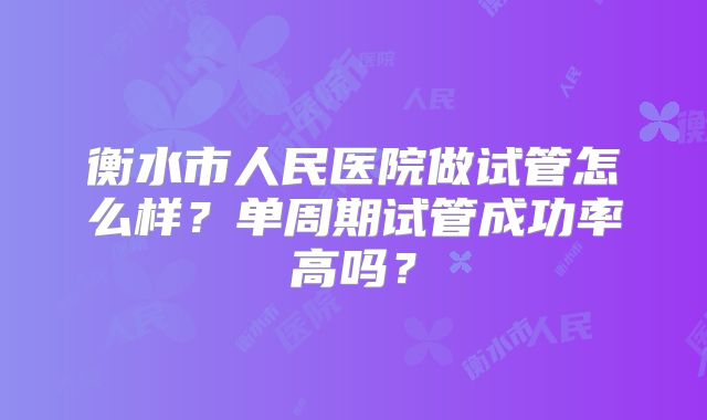 衡水市人民医院做试管怎么样?单周期试管成功率高吗?