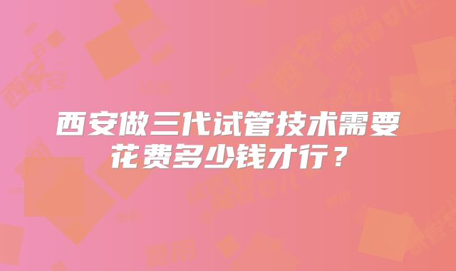 西安做三代试管技术需要花费多少钱才行？