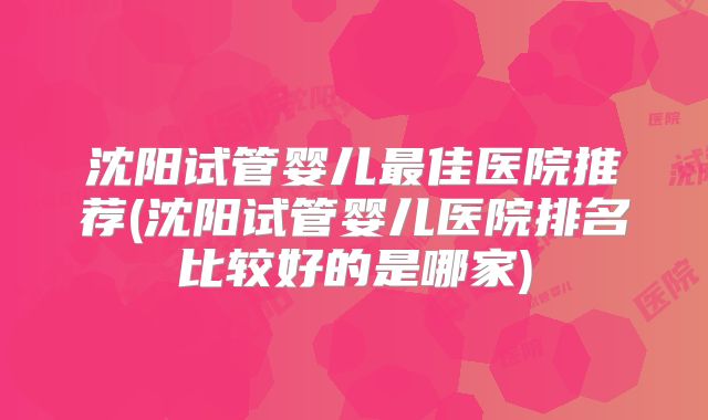 沈阳试管婴儿最佳医院推荐(沈阳试管婴儿医院排名比较好的是哪家)
