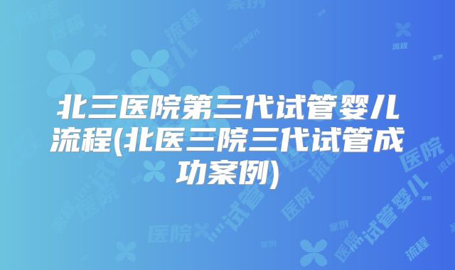 北三医院第三代试管婴儿流程(北医三院三代试管成功案例)