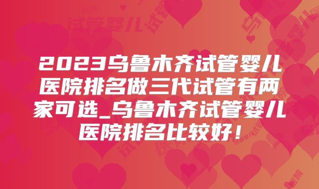 2023乌鲁木齐试管婴儿医院排名做三代试管有两家可选_乌鲁木齐试管婴儿医院排名比较好！