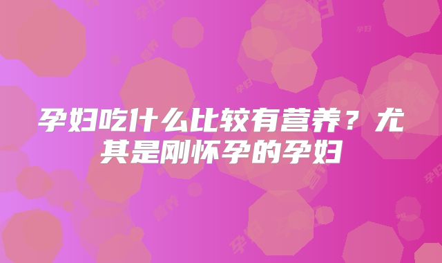 孕妇吃什么比较有营养?尤其是刚怀孕的孕妇