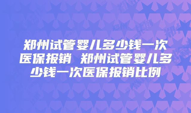 郑州试管婴儿多少钱一次医保报销 郑州试管婴儿多少钱一次医保报销比例