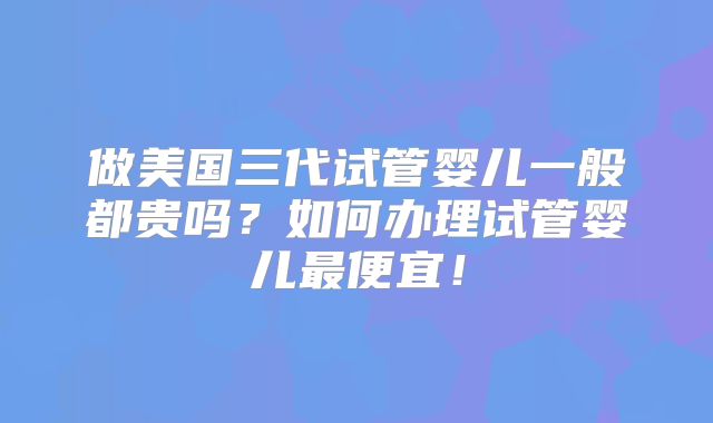 做美国三代试管婴儿一般都贵吗？如何办理试管婴儿最便宜！