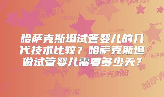 哈萨克斯坦试管婴儿的几代技术比较?哈萨克斯坦做试管婴儿需要多少天?