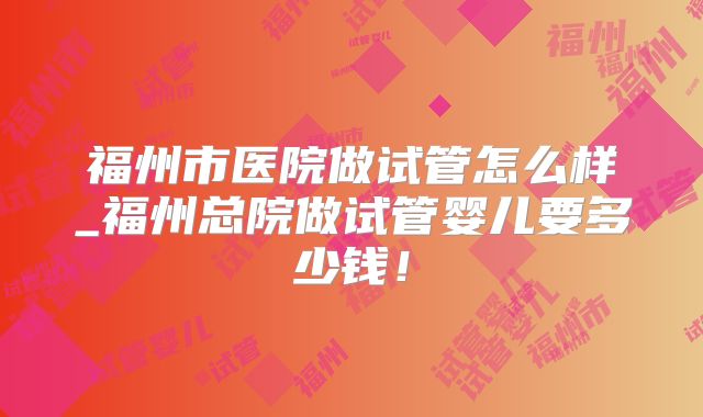 福州市医院做试管怎么样_福州总院做试管婴儿要多少钱！