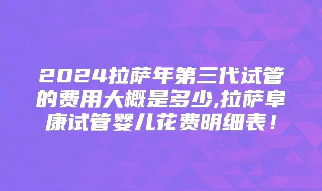 2024拉萨年第三代试管的费用大概是多少,拉萨阜康试管婴儿花费明细表！