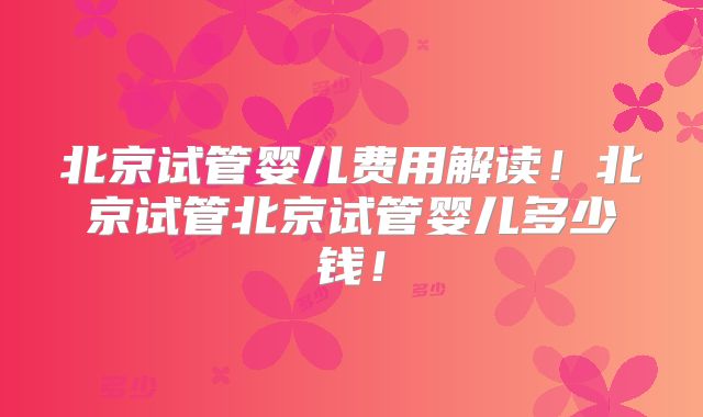 北京试管婴儿费用解读！北京试管北京试管婴儿多少钱！