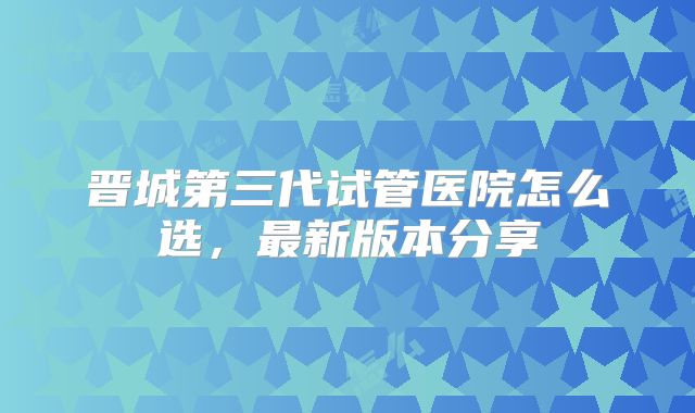 晋城第三代试管医院怎么选,最新版本分享