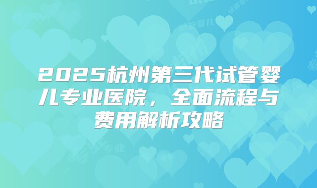 2025杭州第三代试管婴儿专业医院,全面流程与费用解析攻略