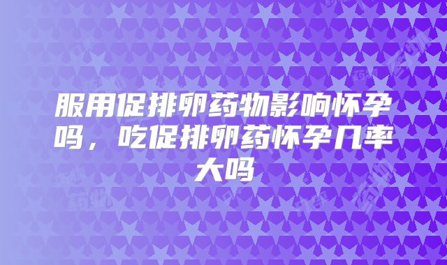 服用促排卵药物影响怀孕吗,吃促排卵药怀孕几率大吗