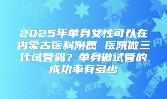 2025年单身女性可以在内蒙古医科附属 医院做三代试管吗?单身做试管的成功率有多少