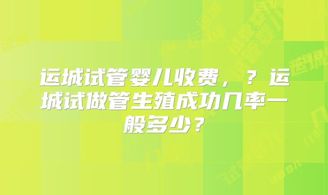 运城试管婴儿收费，？运城试做管生殖成功几率一般多少？