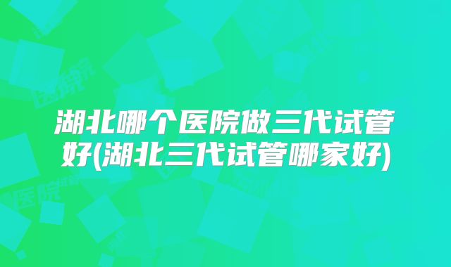 湖北哪个医院做三代试管好(湖北三代试管哪家好)