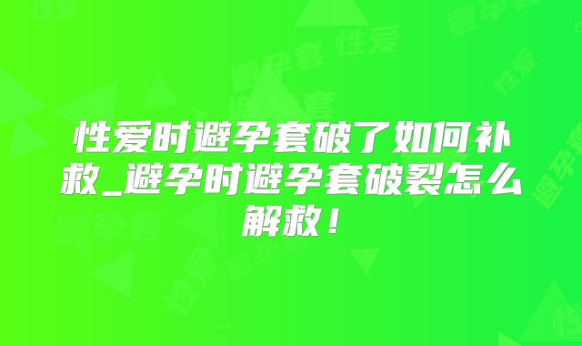 性爱时避孕套破了如何补救_避孕时避孕套破裂怎么解救！