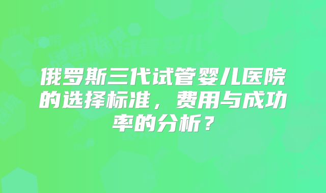 俄罗斯三代试管婴儿医院的选择标准，费用与成功率的分析？