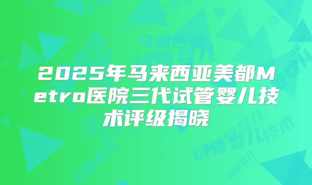 2025年马来西亚美都Metro医院三代试管婴儿技术评级揭晓