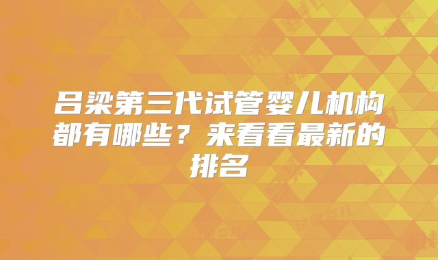 吕梁第三代试管婴儿机构都有哪些?来看看最新的排名