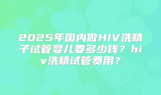2025年国内做HIV洗精子试管婴儿要多少钱？hiv洗精试管费用？