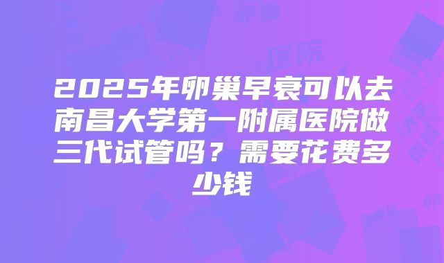 2025年卵巢早衰可以去南昌大学第一附属医院做三代试管吗？需要花费多少钱