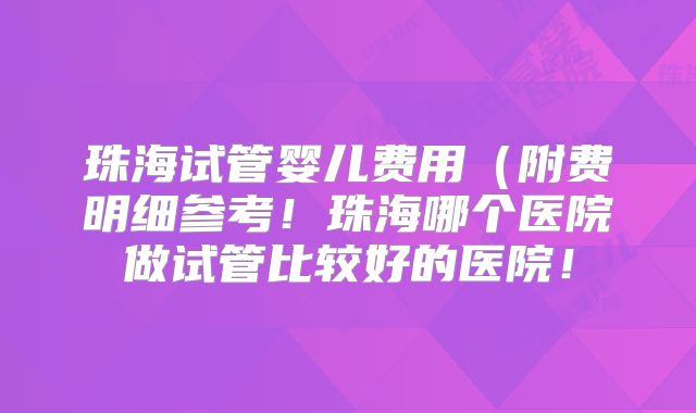 珠海试管婴儿费用(附费明细参考!珠海哪个医院做试管比较好的医院!