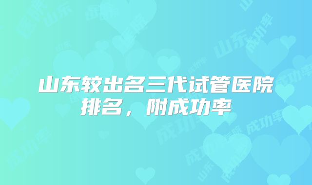 山东较出名三代试管医院排名，附成功率