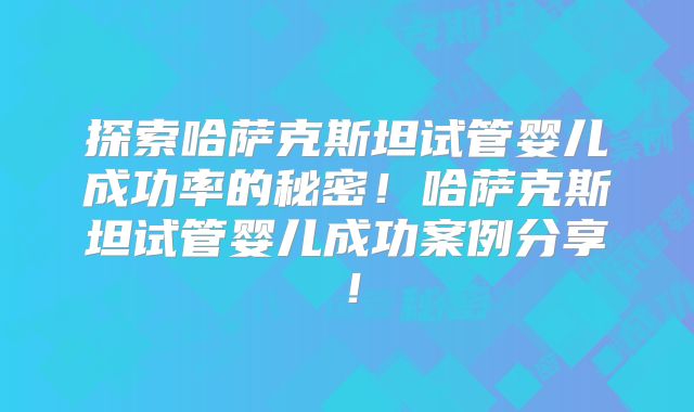 探索哈萨克斯坦试管婴儿成功率的秘密！哈萨克斯坦试管婴儿成功案例分享！