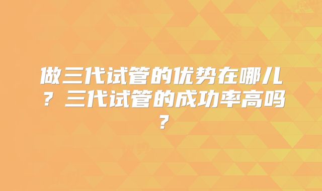 做三代试管的优势在哪儿?三代试管的成功率高吗?