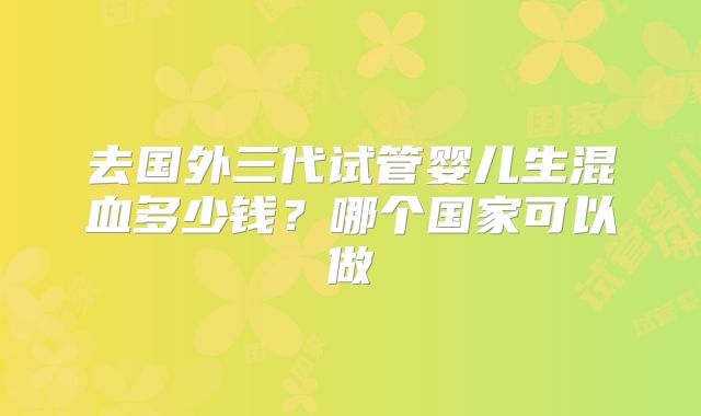 去国外三代试管婴儿生混血多少钱?哪个国家可以做