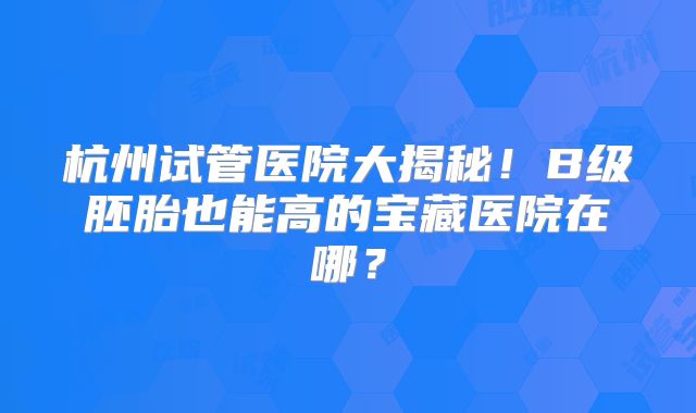 杭州试管医院大揭秘！B级胚胎也能高的宝藏医院在哪？