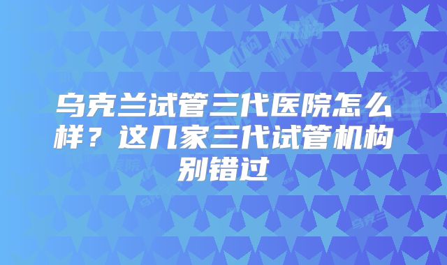 乌克兰试管三代医院怎么样？这几家三代试管机构别错过