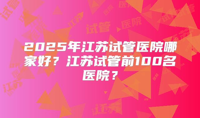 2025年江苏试管医院哪家好？江苏试管前100名医院？
