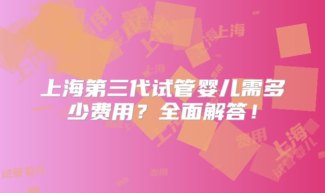 上海第三代试管婴儿需多少费用？全面解答！