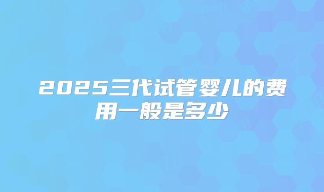 2025三代试管婴儿的费用一般是多少