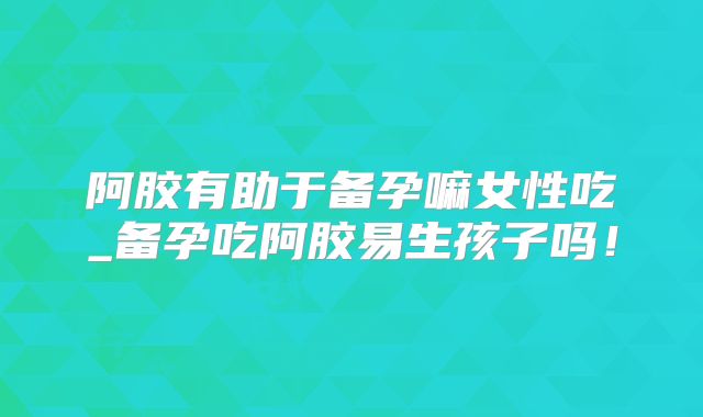阿胶有助于备孕嘛女性吃_备孕吃阿胶易生孩子吗！