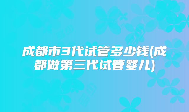 成都市3代试管多少钱(成都做第三代试管婴儿)