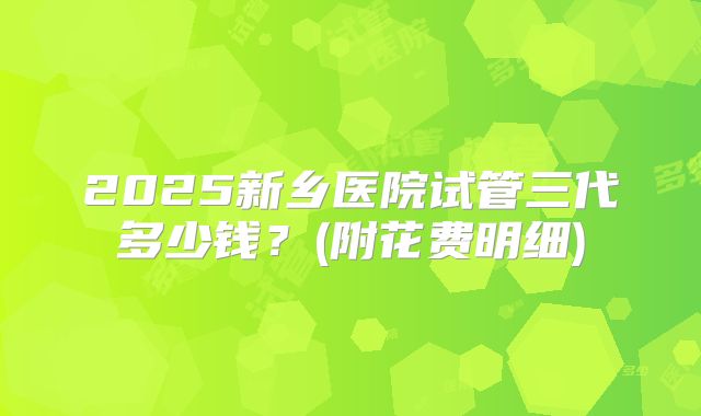 2025新乡医院试管三代多少钱？(附花费明细)