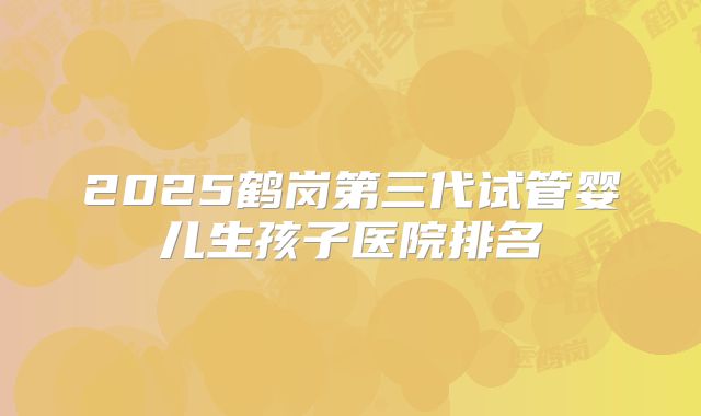 2025鹤岗第三代试管婴儿生孩子医院排名