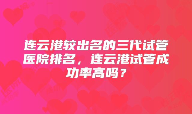 连云港较出名的三代试管医院排名，连云港试管成功率高吗？