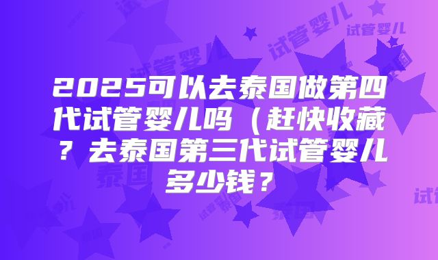 2025可以去泰国做第四代试管婴儿吗（赶快收藏？去泰国第三代试管婴儿多少钱？