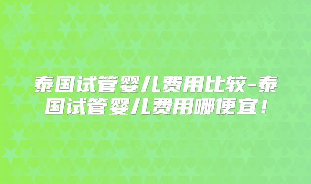 泰国试管婴儿费用比较-泰国试管婴儿费用哪便宜！