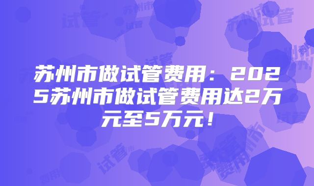 苏州市做试管费用:2025苏州市做试管费用达2万元至5万元!