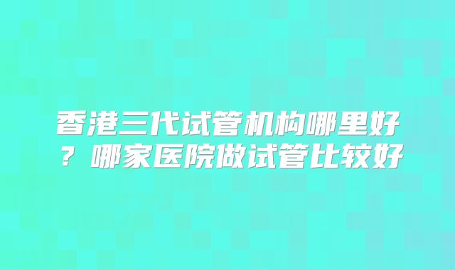 香港三代试管机构哪里好?哪家医院做试管比较好