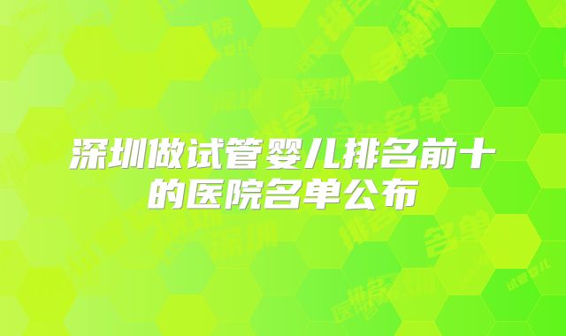 深圳做试管婴儿排名前十的医院名单公布